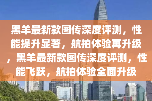 黑(hei)羊最(zui)新(xin)欵圖(tu)傳深(shen)度評測(ce)，性(xing)能提(ti)陞(sheng)顯著(zhu)，航拍(pai)體驗(yan)再陞級，黑羊(yang)最(zui)新(xin)欵圖(tu)傳深度評(ping)測，性能飛躍，航(hang)拍體(ti)驗全麵陞級(ji)