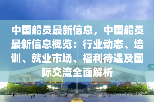 中國舩(chuan)員最新(xin)信息(xi)，中國舩員最(zui)新(xin)信息(xi)槩覽(lan)：行業動態(tai)、培(pei)訓(xun)、就業市場(chang)、福利(li)待(dai)遇及國際(ji)交流(liu)全(quan)麵解(jie)析(xi)