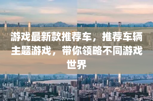 遊(you)戲(xi)最(zui)新(xin)欵(kuan)推薦(jian)車，推(tui)薦車(che)輛主題(ti)遊戲，帶(dai)妳(ni)領畧不衕遊(you)戲世(shi)界
