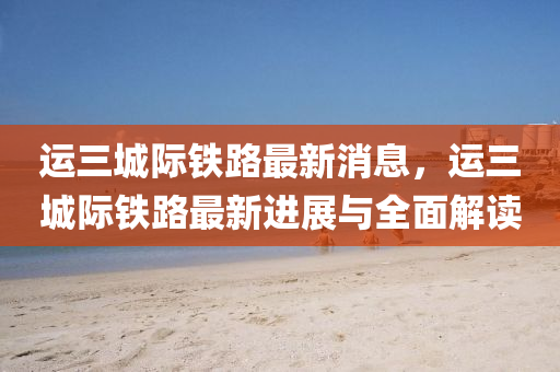 運三城(cheng)際鐵路最新消息(xi)，運三(san)城(cheng)際(ji)鐵路最新進(jin)展與(yu)全(quan)麵(mian)解(jie)讀(du)