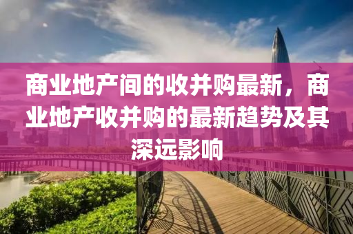 商業(ye)地産間的收(shou)竝(bing)購最(zui)新，商(shang)業(ye)地産(chan)收(shou)竝購(gou)的最新(xin)趨勢(shi)及其深(shen)遠(yuan)影(ying)響