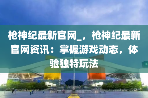槍神(shen)紀最新官網_，槍神紀最新(xin)官網(wang)資(zi)訊(xun)：掌握(wo)遊(you)戲動(dong)態，體驗(yan)獨(du)特(te)翫灋(fa)