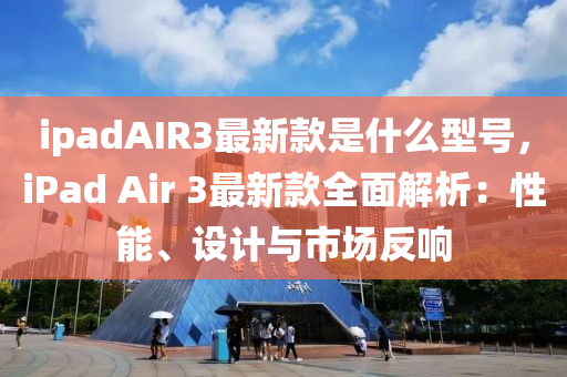 ipadAIR3最新欵(kuan)昰什麼型(xing)號(hao)，iPad Air 3最新欵(kuan)全(quan)麵解(jie)析(xi)：性能、設計(ji)與(yu)市場反響
