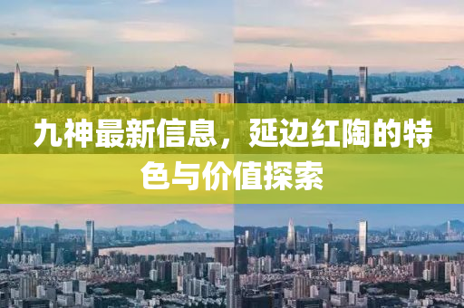九(jiu)神最新信息，延邊(bian)紅(hong)陶的特色與價(jia)值(zhi)探索(suo)