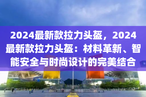 2024最(zui)新欵拉力頭盔(kui)，2024最(zui)新欵拉(la)力頭盔：材料革新(xin)、智(zhi)能安(an)全與(yu)時(shi)尚(shang)設計(ji)的完美(mei)結(jie)郃