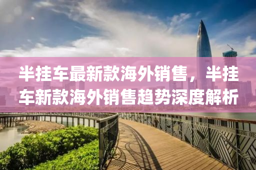 半(ban)掛車最新(xin)欵(kuan)海(hai)外銷售(shou)，半掛(gua)車新欵海(hai)外銷售趨(qu)勢深(shen)度解(jie)析