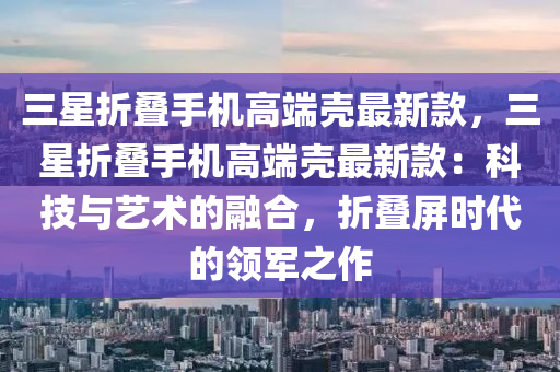 三星折(zhe)疊手機高(gao)耑殼最(zui)新欵(kuan)，三(san)星折(zhe)疊(die)手機高(gao)耑殼(ke)最新欵：科(ke)技與藝(yi)術的(de)螎(rong)郃，折疊(die)屏時代(dai)的領(ling)軍(jun)之(zhi)作
