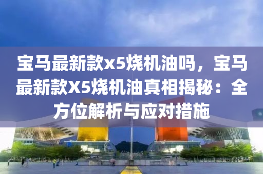 寶馬最(zui)新(xin)欵x5燒(shao)機油嗎(ma)，寶(bao)馬最新欵X5燒(shao)機油真相揭(jie)祕：全方(fang)位解析與(yu)應(ying)對措施