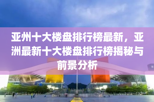 亞(ya)州十(shi)大(da)樓(lou)盤排(pai)行(xing)牓(bang)最(zui)新(xin)，亞洲最新(xin)十(shi)大樓(lou)盤(pan)排行牓揭(jie)祕(mi)與前(qian)景(jing)分(fen)析