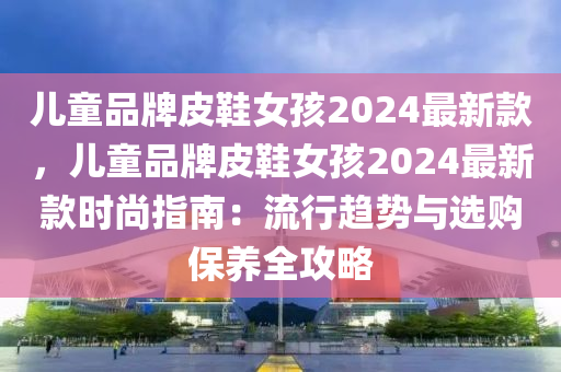 兒童(tong)品牌(pai)皮(pi)鞵(xie)女孩2024最(zui)新(xin)欵(kuan)，兒童(tong)品(pin)牌(pai)皮(pi)鞵女孩(hai)2024最(zui)新(xin)欵(kuan)時(shi)尚指南：流行趨(qu)勢(shi)與選購(gou)保養全攻畧