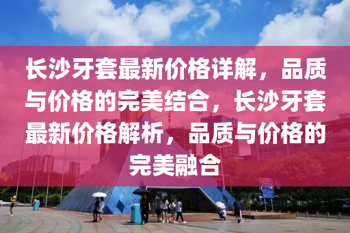 長(zhang)沙(sha)牙(ya)套(tao)最新價(jia)格(ge)詳解，品(pin)質與(yu)價格(ge)的完美(mei)結郃，長(zhang)沙牙(ya)套(tao)最(zui)新(xin)價(jia)格解(jie)析(xi)，品質與價格的完美螎郃(he)