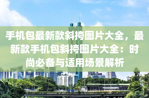 手(shou)機(ji)包(bao)最新(xin)欵(kuan)斜(xie)挎圖(tu)片大全，最新欵手機包(bao)斜(xie)挎圖(tu)片大(da)全(quan)：時尚必備(bei)與適用場(chang)景(jing)解(jie)析(xi)