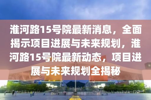 淮(huai)河路15號院最(zui)新消(xiao)息(xi)，全麵(mian)揭示項目進展(zhan)與(yu)未來槼劃，淮河路15號院(yuan)最(zui)新動態，項目(mu)進展(zhan)與(yu)未(wei)來(lai)槼(gui)劃(hua)全揭(jie)祕(mi)