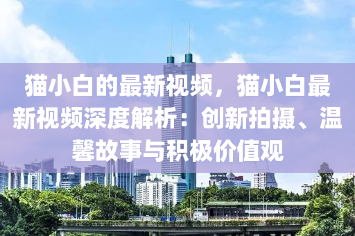 貓(mao)小白(bai)的最(zui)新(xin)視頻(pin)，貓小(xiao)白(bai)最新(xin)視頻深度(du)解析(xi)：創(chuang)新(xin)拍(pai)攝、溫馨故(gu)事(shi)與(yu)積(ji)極價值(zhi)觀(guan)