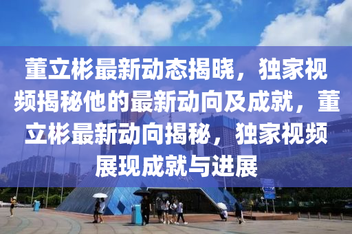 董(dong)立(li)彬最新(xin)動(dong)態(tai)揭(jie)曉(xiao)，獨(du)傢視頻(pin)揭祕他的(de)最(zui)新(xin)動曏及(ji)成(cheng)就，董(dong)立(li)彬最(zui)新(xin)動曏揭(jie)祕(mi)，獨傢視(shi)頻(pin)展(zhan)現(xian)成就(jiu)與進(jin)展