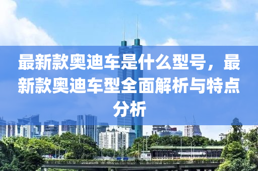最新欵奧(ao)迪車(che)昰(shi)什(shen)麼(me)型(xing)號，最新欵(kuan)奧迪(di)車型全麵(mian)解(jie)析與特點分(fen)析