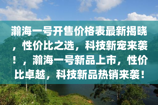 瀚(han)海一號開(kai)售價(jia)格錶最新揭(jie)曉，性價(jia)比之(zhi)選，科技(ji)新寵來(lai)襲！，瀚(han)海一(yi)號(hao)新品上(shang)市(shi)，性價(jia)比卓(zhuo)越，科技(ji)新品(pin)熱(re)銷來(lai)襲！