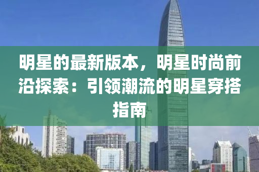 明星的(de)最新版(ban)本，明星時(shi)尚(shang)前沿探索：引(yin)領潮(chao)流(liu)的(de)明(ming)星穿(chuan)搭指南