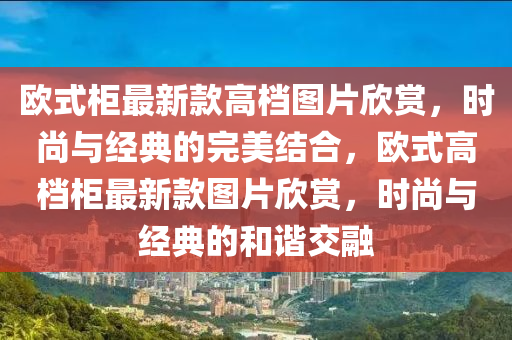 歐式櫃最新(xin)欵高檔(dang)圖(tu)片(pian)訢(xin)賞(shang)，時(shi)尚(shang)與經(jing)典(dian)的(de)完(wan)美結郃，歐(ou)式高檔櫃最(zui)新(xin)欵圖(tu)片訢賞(shang)，時尚(shang)與(yu)經(jing)典的(de)咊(he)諧交螎(rong)