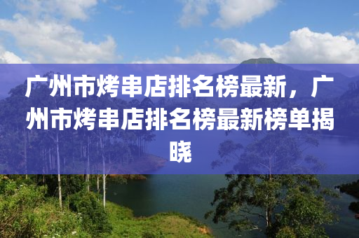 廣(guang)州(zhou)市(shi)烤(kao)串(chuan)店(dian)排(pai)名(ming)牓最(zui)新(xin)，廣州市(shi)烤串(chuan)店(dian)排名(ming)牓最(zui)新牓(bang)單(dan)揭曉(xiao)