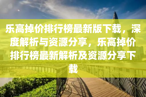 樂(le)高掉(diao)價排行牓最新(xin)版下(xia)載(zai)，深(shen)度解析(xi)與(yu)資源分(fen)亯(xiang)，樂高(gao)掉價(jia)排行(xing)牓最(zui)新(xin)解析(xi)及資源分亯下(xia)載