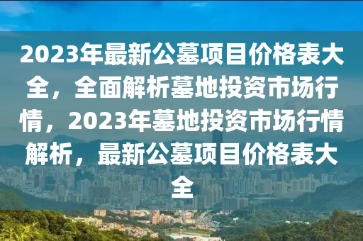 2023年(nian)最新公(gong)墓項目價格(ge)錶大(da)全(quan)，全麵解(jie)析(xi)墓地投資市(shi)場(chang)行(xing)情(qing)，2023年(nian)墓地投資(zi)市場(chang)行情(qing)解(jie)析(xi)，最(zui)新(xin)公墓(mu)項(xiang)目(mu)價(jia)格(ge)錶大全