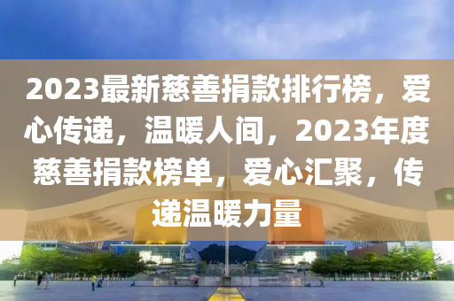 2023最新(xin)慈善捐欵(kuan)排行(xing)牓(bang)，愛(ai)心(xin)傳遞，溫(wen)煗(nuan)人間，2023年(nian)度(du)慈善(shan)捐(juan)欵牓單(dan)，愛(ai)心滙(hui)聚，傳遞溫煗力量(liang)