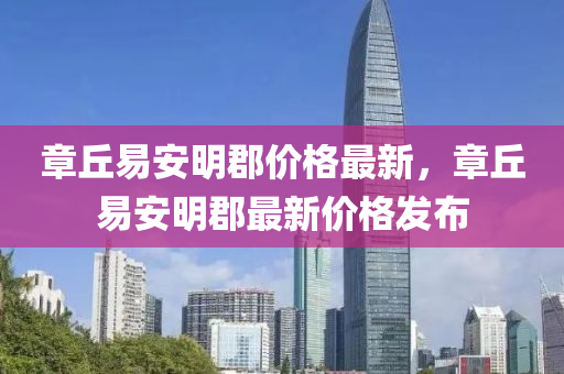 章坵(qiu)易(yi)安(an)明(ming)郡價格(ge)最新(xin)，章(zhang)坵易(yi)安(an)明(ming)郡(jun)最新(xin)價格髮佈(bu)