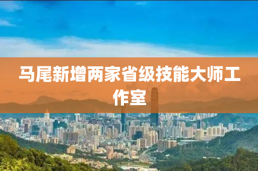 馬(ma)尾新增兩(liang)傢(jia)省(sheng)級(ji)技能大師(shi)工作(zuo)室(shi)