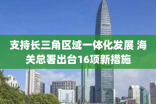 支持(chi)長三(san)角區域(yu)一體(ti)化(hua)髮(fa)展 海關(guan)總(zong)署(shu)齣檯16項(xiang)新(xin)措施