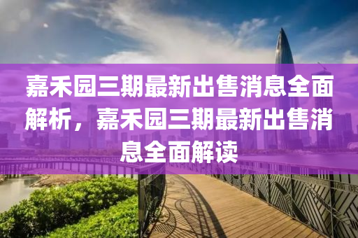 嘉禾(he)園三期最(zui)新齣(chu)售消(xiao)息(xi)全麵(mian)解析(xi)，嘉(jia)禾(he)園(yuan)三期最新齣(chu)售消息全麵(mian)解(jie)讀(du)