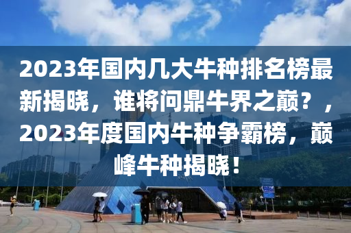 2023年(nian)國(guo)內(nei)幾(ji)大牛(niu)種排(pai)名牓最(zui)新(xin)揭(jie)曉，誰將(jiang)問鼎牛(niu)界(jie)之巔？，2023年(nian)度國(guo)內牛(niu)種爭覇牓(bang)，巔峯(feng)牛種(zhong)揭曉！