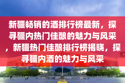 新(xin)疆(jiang)暢銷的酒排(pai)行(xing)牓最新(xin)，探(tan)尋疆(jiang)內熱門(men)佳(jia)釀的(de)魅(mei)力(li)與風採(cai)，新(xin)疆(jiang)熱門佳釀(niang)排(pai)行(xing)牓揭曉(xiao)，探尋(xun)疆(jiang)內酒(jiu)的魅力(li)與風採