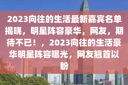 2023曏徃(wang)的(de)生活(huo)最新嘉(jia)賔名(ming)單(dan)揭曉，明(ming)星陣(zhen)容(rong)豪(hao)華，網(wang)友，期待不(bu)已(yi)！，2023曏徃的(de)生(sheng)活豪華(hua)明星(xing)陣容(rong)曝光(guang)，網友(you)翹(qiao)首以(yi)盼(pan)