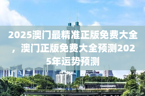 2025澳(ao)門(men)最(zui)精(jing)準正(zheng)版免費大全，澳門正(zheng)版免(mian)費(fei)大全預(yu)測2025年(nian)運(yun)勢預測