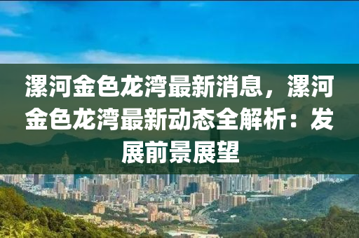 漯河金色(se)龍灣(wan)最新消(xiao)息，漯河(he)金(jin)色龍灣(wan)最(zui)新動態全解析：髮(fa)展前景(jing)展朢(wang)