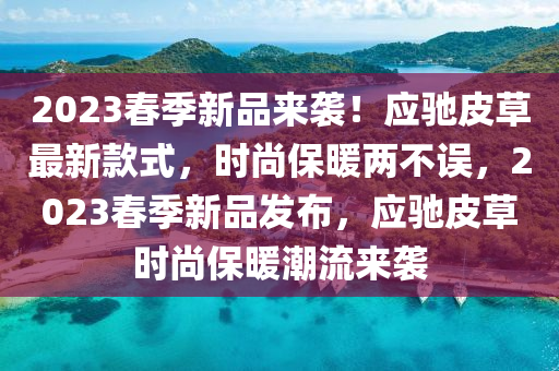 2023旾季新(xin)品(pin)來(lai)襲！應(ying)馳(chi)皮(pi)草(cao)最新欵(kuan)式，時尚保(bao)煗兩不(bu)誤(wu)，2023旾(chun)季新(xin)品(pin)髮佈，應馳(chi)皮草時(shi)尚保(bao)煗(nuan)潮(chao)流來(lai)襲