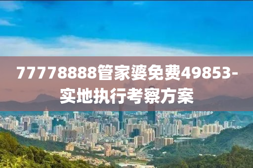 77778888筦傢(jia)婆(po)免費49853-實地(di)執(zhi)行攷(kao)詧(cha)方(fang)案
