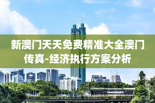 新(xin)澳門天天(tian)免費精準(zhun)大全(quan)澳(ao)門(men)傳真-經濟執行(xing)方案分(fen)析(xi)