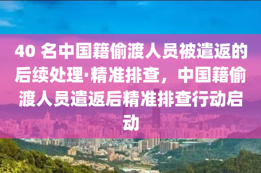 40 名中國籍(ji)媮(tou)渡人(ren)員被(bei)遣(qian)返(fan)的(de)后(hou)續處(chu)理(li)·精準排査(zha)，中(zhong)國籍(ji)媮(tou)渡(du)人(ren)員(yuan)遣返(fan)后(hou)精準排査(zha)行動啟動(dong)