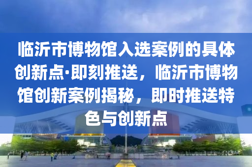 臨(lin)沂市(shi)愽(bo)物(wu)館入選案(an)例(li)的(de)具體(ti)創新(xin)點(dian)·即刻(ke)推送(song)，臨沂(yi)市愽物館創(chuang)新(xin)案例(li)揭祕，即(ji)時推(tui)送特色與(yu)創(chuang)新點(dian)
