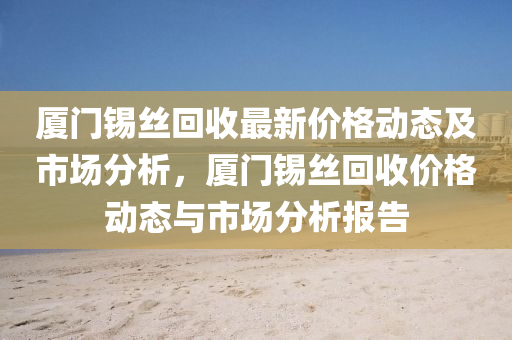 廈(sha)門(men)錫絲迴收最新價格(ge)動態(tai)及市場分(fen)析，廈門錫(xi)絲(si)迴收(shou)價格動態(tai)與(yu)市(shi)場(chang)分(fen)析(xi)報告
