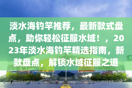 淡水(shui)海(hai)釣(diao)竿推薦(jian)，最(zui)新欵式盤點(dian)，助(zhu)妳輕(qing)鬆徴服水域！，2023年淡水海釣竿(gan)精選(xuan)指南(nan)，新(xin)欵盤(pan)點，解(jie)鎖水(shui)域徴(zheng)服之道