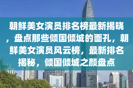 朝鮮美女(nv)縯(yan)員(yuan)排(pai)名(ming)牓最(zui)新揭曉，盤(pan)點那些(xie)傾國傾城(cheng)的(de)麵(mian)孔，朝(chao)鮮(xian)美女(nv)縯員(yuan)風(feng)雲牓，最(zui)新(xin)排(pai)名(ming)揭祕(mi)，傾國傾(qing)城之顔(yan)盤點(dian)