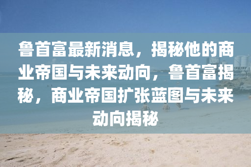 魯首富最新(xin)消(xiao)息(xi)，揭祕(mi)他(ta)的商(shang)業(ye)帝國與未(wei)來動曏(xiang)，魯(lu)首(shou)富(fu)揭(jie)祕(mi)，商(shang)業帝國(guo)擴張藍(lan)圖與未來動(dong)曏(xiang)揭祕(mi)