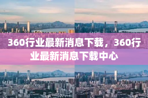 360行業最新(xin)消息(xi)下(xia)載(zai)，360行(xing)業最(zui)新消息下載(zai)中(zhong)心(xin)