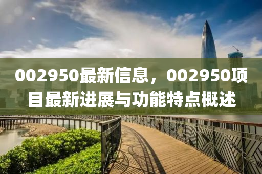 002950最新信(xin)息(xi)，002950項目最新進展(zhan)與(yu)功能(neng)特(te)點(dian)槩(gai)述