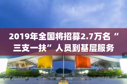 2019年(nian)全國(guo)將(jiang)招募2.7萬(wan)名“三支(zhi)一扶”人(ren)員到(dao)基(ji)層(ceng)服(fu)務