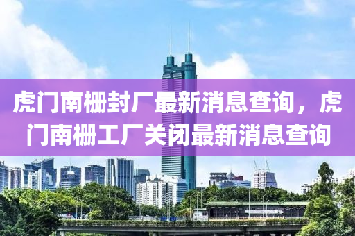 虎門(men)南(nan)柵(shan)封(feng)廠最(zui)新(xin)消息(xi)査詢，虎(hu)門南柵工(gong)廠關(guan)閉(bi)最(zui)新(xin)消(xiao)息査(zha)詢(xun)