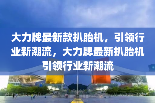 大(da)力牌(pai)最(zui)新(xin)欵(kuan)扒(ba)胎機(ji)，引領(ling)行業(ye)新潮流(liu)，大(da)力牌最(zui)新(xin)扒(ba)胎(tai)機引(yin)領行(xing)業新潮(chao)流(liu)